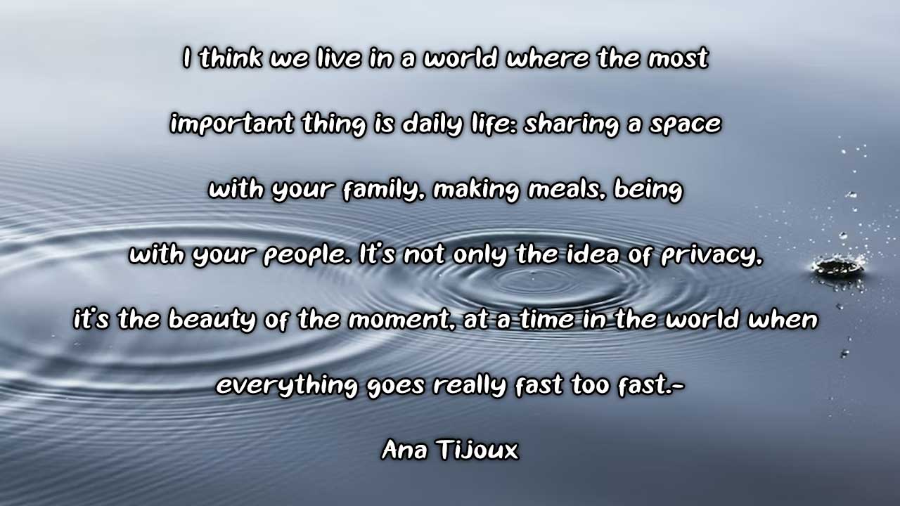 ❝I think we live in a world where the most important thing is daily life: sharing a space with your family, making meals, being with your people. It’s not only the idea of privacy, it’s the beauty of the moment, at a time in the world when everything goes really fast – too fast.❞-Ana Tijoux