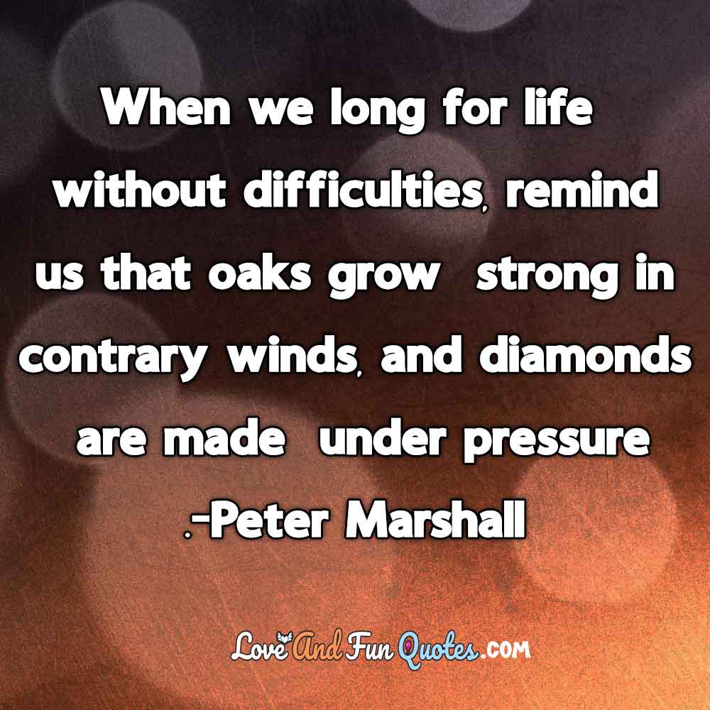 When we long for life without difficulties, remind us that oaks grow strong in contrary winds, and diamonds are made under pressure.-Peter Marshall
