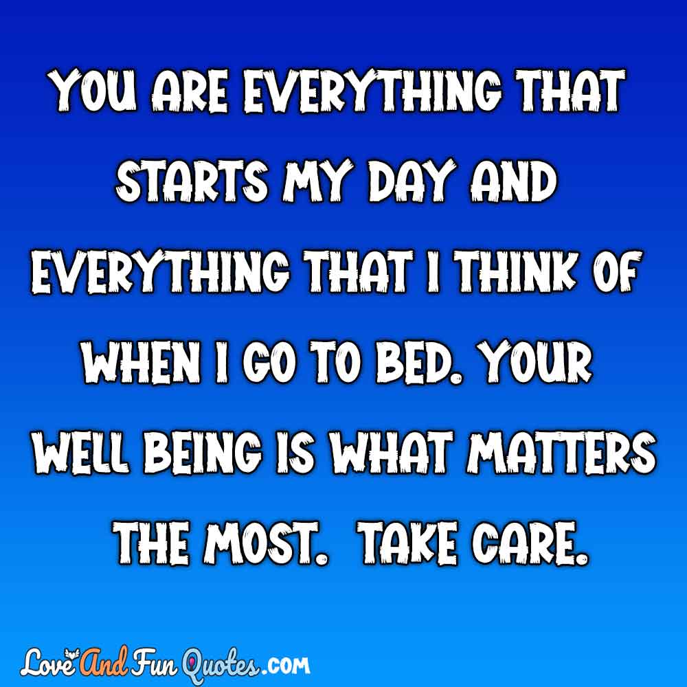 You are everything that starts my day and everything that I think of when I go to bed. Your wellbeing is what matters the most. Take care.