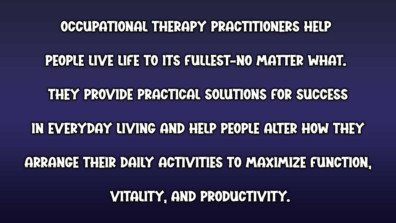 ❝Occupational therapy practitioners help people live life to its fullest-no matter what. They provide practical solutions for success in everyday living and help people alter how they arrange their daily activities to maximize function, vitality, and productivity.❞