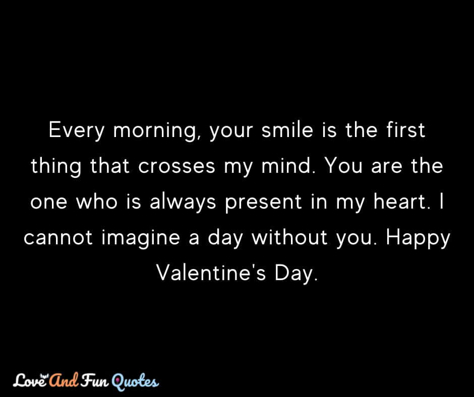 Every morning, your smile is the first thing that crosses my mind. You are the one who is always present in my heart. I cannot imagine a day without you. Happy Valentine's Day.