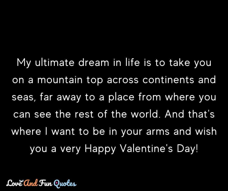 Happy valentine day love messsages My ultimate dream in life is to take you on a mountain top across continents and seas, far away to a place from where you can see the rest of the world. And that's where I want to be in your arms and wish you a very Happy Valentine's Day!