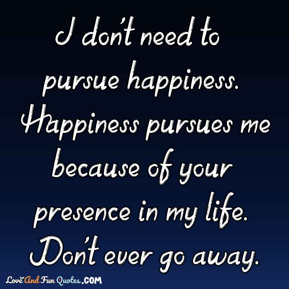 I don't need to pursue happiness. Happiness pursues me because of your presence in my life. Don't ever go away.