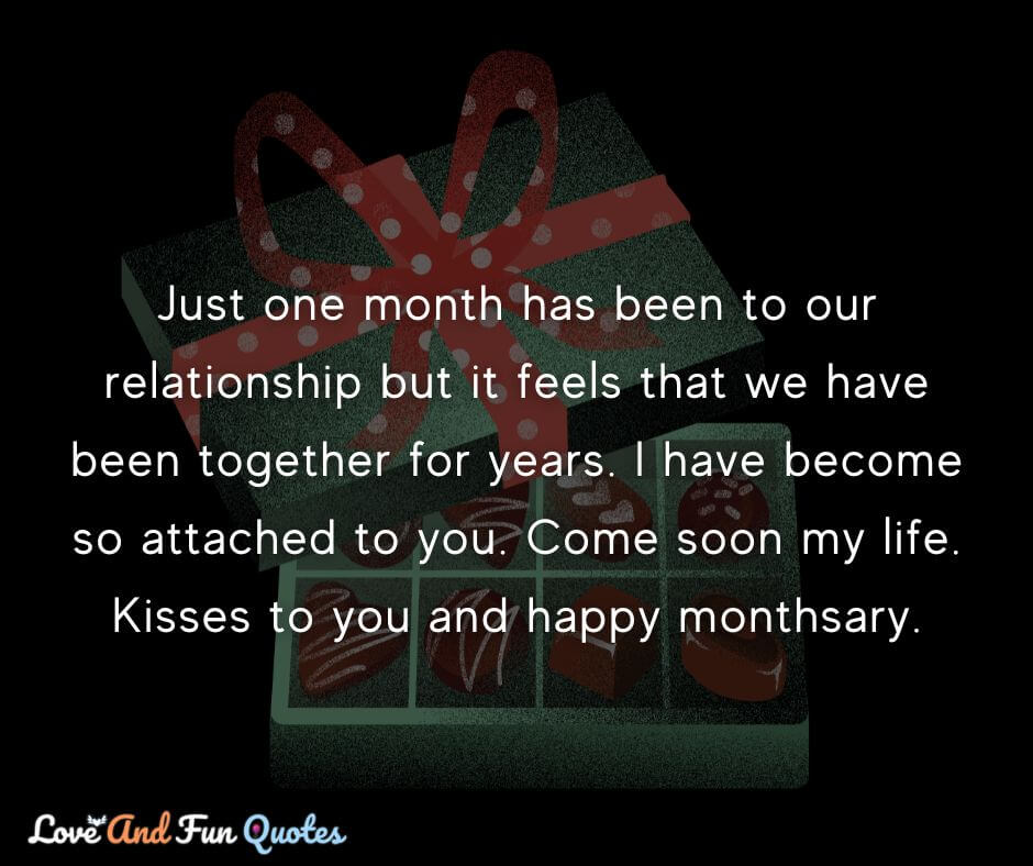 Just one month has been to our relationship but it feels that we have been together for years. I have become so attached to you. Come soon my life. Kisses to you and happy monthsary.