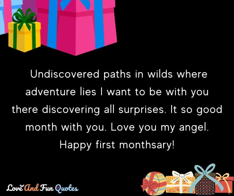 monthsary message for girlfriend  Undiscovered paths in wilds where adventure lies I want to be with you there discovering all surprises. It so good month with you. Love you my angel. Happy first monthsary! 