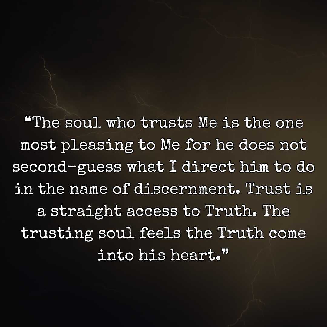 ❝The soul who trusts Me is the one most pleasing to Me for he does not second-guess what I direct him to do in the name of discernment. Trust is a straight access to Truth. The trusting soul feels the Truth come into his heart.❞