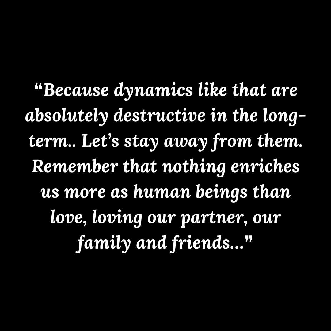 ❝Because dynamics like that are absolutely destructive in the long-term.. Let’s stay away from them. Remember that nothing enriches us more as human beings than love, loving our partner, our family and friends…❞