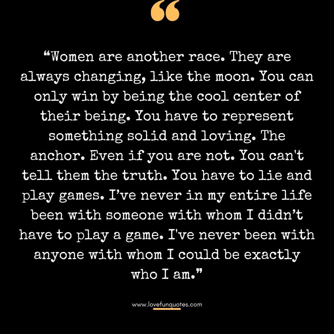 ❝Women are another race. They are always changing, like the moon. You can only win by being the cool center of their being. You have to represent something solid and loving. The anchor. Even if you are not. You can't tell them the truth. You have to lie and play games. I’ve never in my entire life been with someone with whom I didn’t have to play a game. I've never been with anyone with whom I could be exactly who I am.❞