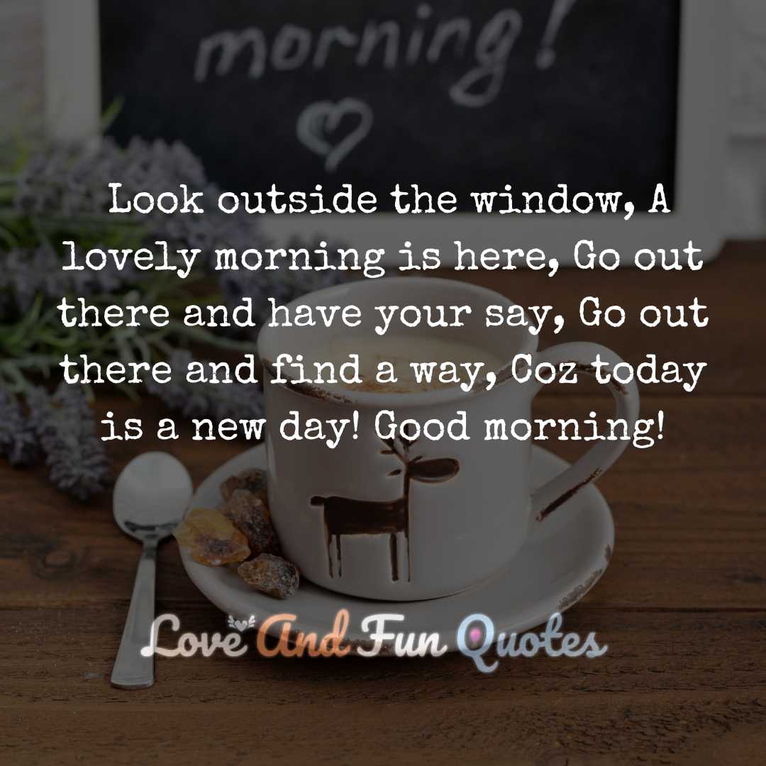 Look outside the window, A lovely morning is here, Go out there and have your say, Go out there and find a way, Coz today is a new day! Good morning!