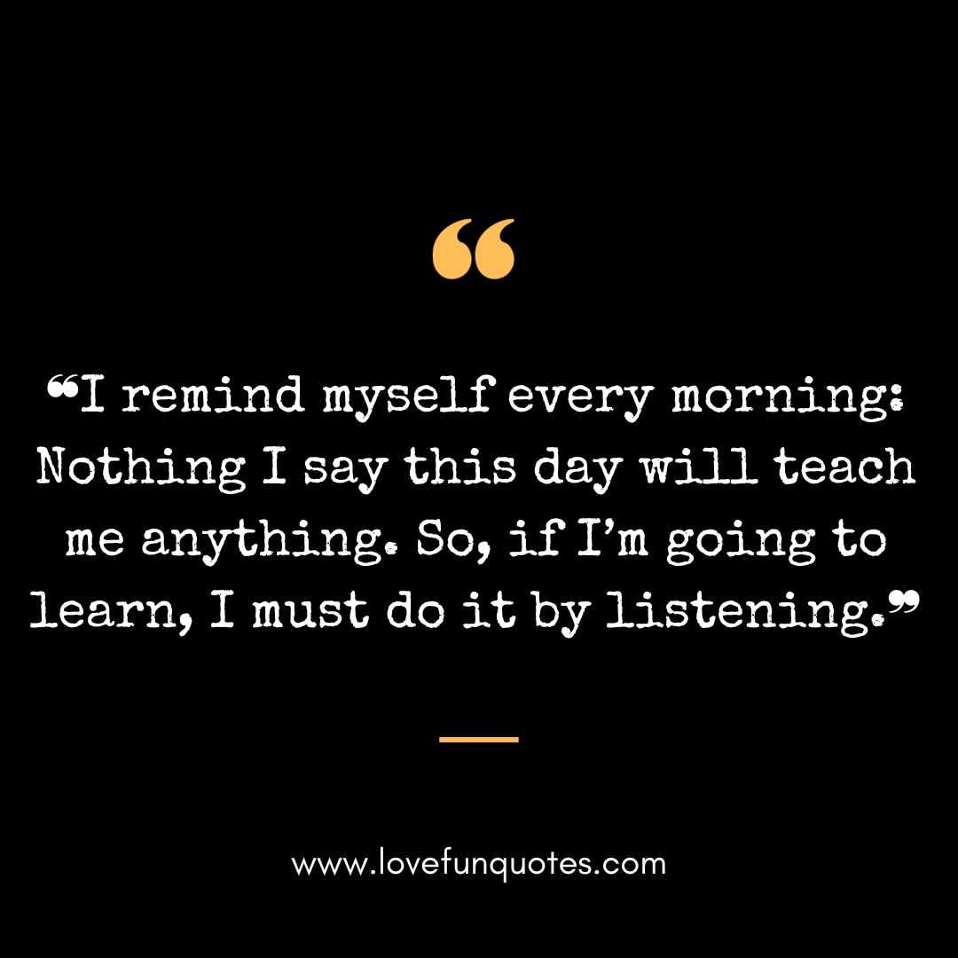 ❝I remind myself every morning Nothing I say this day will teach me anything. So, if I’m going to learn, I must do it by listening.❞