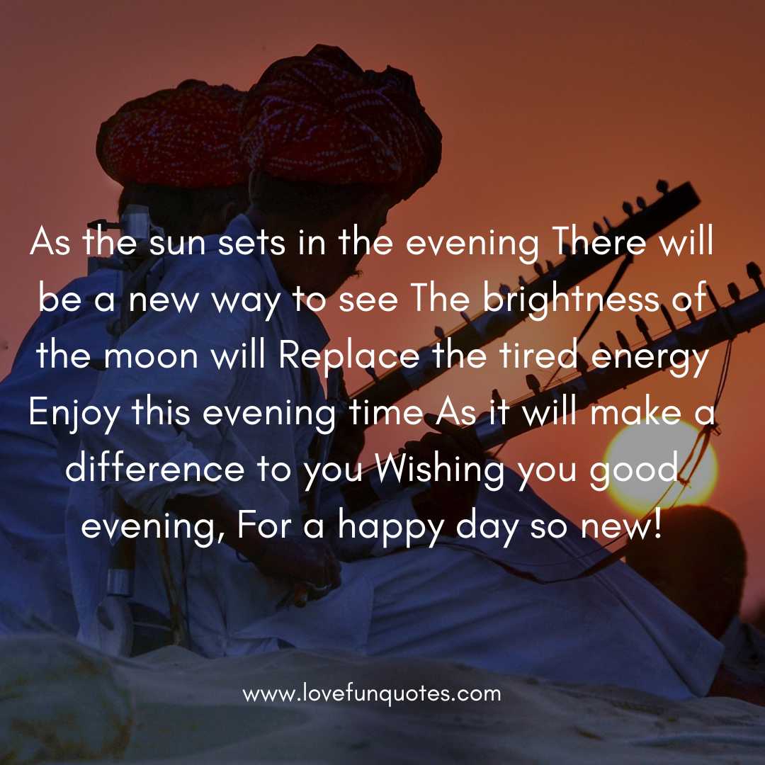  As the sun sets in the evening There will be a new way to see The brightness of the moon will Replace the tired energy Enjoy this evening time As it will make a difference to you Wishing you good evening, For a happy day so new!