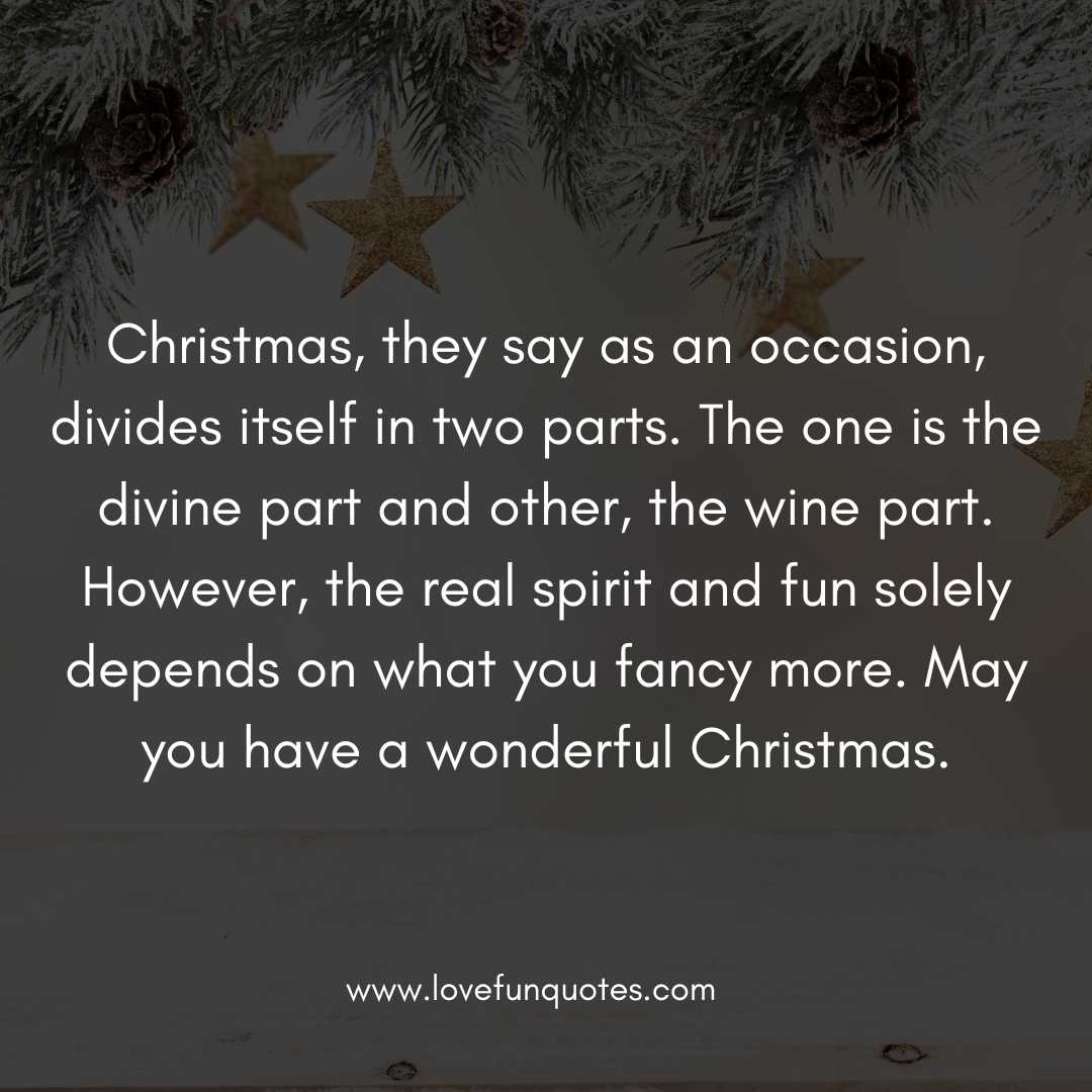 Christmas, they say as an occasion, divides itself in two parts. The one is the divine part and other, the wine part. However, the real spirit and fun solely depends on what you fancy more. May you have a wonderful Christmas.
