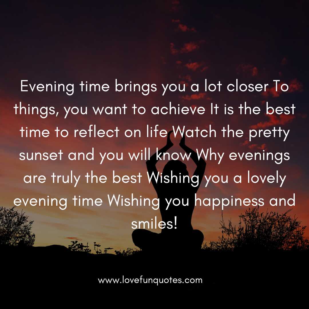  Evening time brings you a lot closer To things, you want to achieve It is the best time to reflect on life Watch the pretty sunset and you will know Why evenings are truly the best Wishing you a lovely evening time Wishing you happiness and smiles!