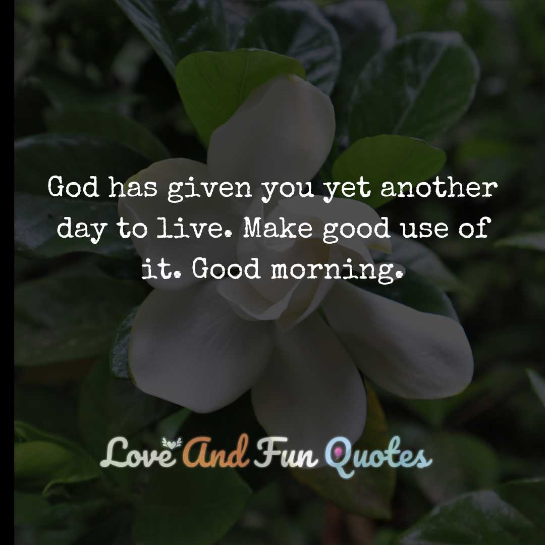 God has given you yet another day to live. Make good use of it. Good morning.