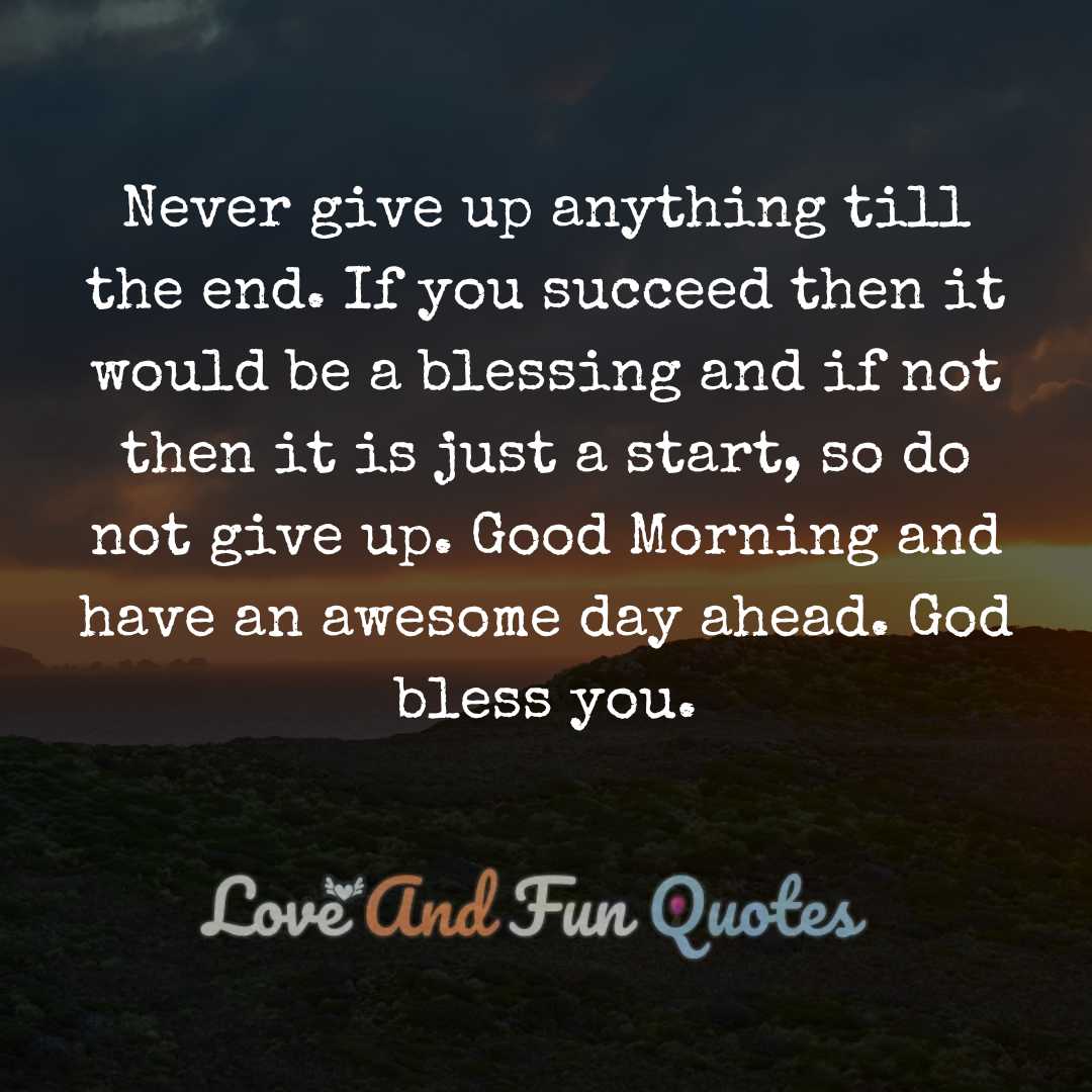 Never give up anything till the end. If you succeed then it would be a blessing and if not then it is just a start, so do not give up. Good Morning and have an awesome day ahead. God bless you.